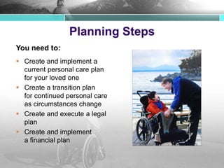 Planning Steps
You need to:
 Create and implement a
current personal care plan
for your loved one
 Create a transition plan
for continued personal care
as circumstances change
 Create and execute a legal
plan
 Create and implement
a financial plan
 
