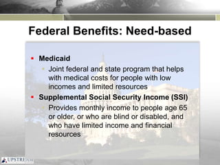 Federal Benefits: Need-based
 Medicaid
 Joint federal and state program that helps
with medical costs for people with low
incomes and limited resources
 Supplemental Social Security Income (SSI)
 Provides monthly income to people age 65
or older, or who are blind or disabled, and
who have limited income and financial
resources
 
