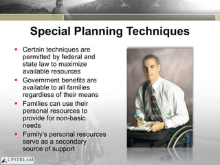 Special Planning Techniques
 Certain techniques are
permitted by federal and
state law to maximize
available resources
 Government benefits are
available to all families
regardless of their means
 Families can use their
personal resources to
provide for non-basic
needs
 Family’s personal resources
serve as a secondary
source of support
 