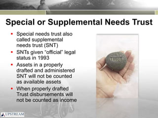 Special or Supplemental Needs Trust
 Special needs trust also
called supplemental
needs trust (SNT)
 SNTs given “official” legal
status in 1993
 Assets in a properly
drafted and administered
SNT will not be counted
as available assets
 When properly drafted
Trust disbursements will
not be counted as income
 