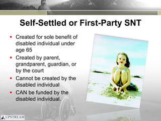 Self-Settled or First-Party SNT
 Created for sole benefit of
disabled individual under
age 65
 Created by parent,
grandparent, guardian, or
by the court
 Cannot be created by the
disabled individual
 CAN be funded by the
disabled individual.
 