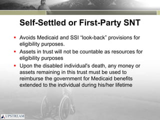 Self-Settled or First-Party SNT
 Avoids Medicaid and SSI “look-back” provisions for
eligibility purposes.
 Assets in trust will not be countable as resources for
eligibility purposes
 Upon the disabled individual's death, any money or
assets remaining in this trust must be used to
reimburse the government for Medicaid benefits
extended to the individual during his/her lifetime
 