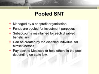 Pooled SNT
 Managed by a nonprofit organization
 Funds are pooled for investment purposes
 Subaccounts maintained for each disabled
beneficiary
 Can be created by the disabled individual for
himself/herself
 Pay back to Medicaid or help others in the pool,
depending on state law.
 
