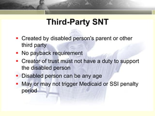  Created by disabled person's parent or other
third party
 No payback requirement
 Creator of trust must not have a duty to support
the disabled person
 Disabled person can be any age
 May or may not trigger Medicaid or SSI penalty
period
Third-Party SNT
 