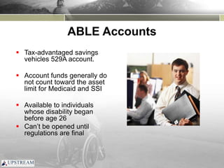 ABLE Accounts
 Tax-advantaged savings
vehicles 529A account.
 Account funds generally do
not count toward the asset
limit for Medicaid and SSI
 Available to individuals
whose disability began
before age 26
 Can’t be opened until
regulations are final
 
