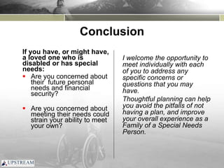 Conclusion
If you have, or might have,
a loved one who is
disabled or has special
needs:
 Are you concerned about
their future personal
needs and financial
security?
 Are you concerned about
meeting their needs could
strain your ability to meet
your own?
I welcome the opportunity to
meet individually with each
of you to address any
specific concerns or
questions that you may
have.
Thoughtful planning can help
you avoid the pitfalls of not
having a plan, and improve
your overall experience as a
Family of a Special Needs
Person.
 
