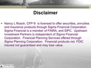 Disclaimer
 Nancy L Roach, CFP ® is licensed to offer securities, annuities
and insurance products through Sigma Financial Corporation.
Sigma Financial is a member of FINRA, and SIPC. Upstream
Investment Partners is independent of Sigma Financial
Corporation. Financial Planning Services offered through
Sigma Planning Corporation. Financial products not FDIC
insured not guaranteed and may lose value.
 