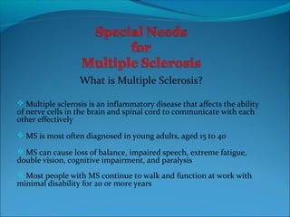 What is Multiple Sclerosis?

 Multiple sclerosis is an inflammatory disease that affects the ability
of nerve cells in the brain and spinal cord to communicate with each
other effectively
 MS is most often diagnosed in young adults, aged 15 to 40

 MS can cause loss of balance, impaired speech, extreme fatigue,
double vision, cognitive impairment, and paralysis
 Most people with MS continue to walk and function at work with
minimal disability for 20 or more years
 