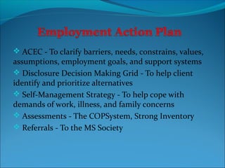  ACEC - To clarify barriers, needs, constrains, values,
assumptions, employment goals, and support systems
 Disclosure Decision Making Grid - To help client
identify and prioritize alternatives
 Self-Management Strategy - To help cope with
demands of work, illness, and family concerns
 Assessments - The COPSystem, Strong Inventory
 Referrals - To the MS Society
 