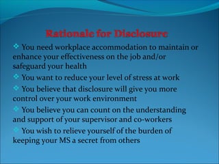  You need workplace accommodation to maintain or
enhance your effectiveness on the job and/or
safeguard your health
 You want to reduce your level of stress at work
 You believe that disclosure will give you more
control over your work environment
 You believe you can count on the understanding
and support of your supervisor and co-workers
 You wish to relieve yourself of the burden of
keeping your MS a secret from others
 