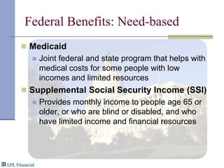 Federal Benefits: Need-basedMedicaidJoint federal and state program that helps with medical costs for some people with low incomes and limited resourcesSupplemental Social Security Income (SSI)Provides monthly income to people age 65 or older, or who are blind or disabled, and who have limited income and financial resources