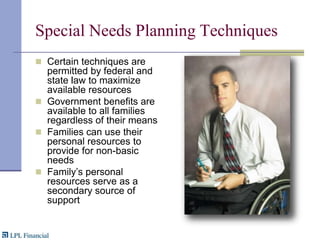 Special Needs Planning TechniquesCertain techniques are permitted by federal and state law to maximize available resourcesGovernment benefits are available to all families regardless of their meansFamilies can use their personal resources to provide for non-basic needsFamily’s personal resources serve as a secondary source of support