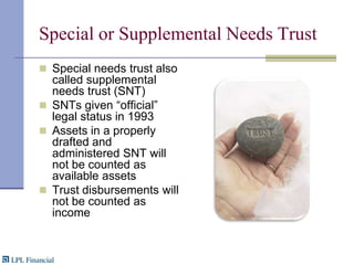 Special or Supplemental Needs TrustSpecial needs trust also called supplemental needs trust (SNT)SNTs given “official” legal status in 1993Assets in a properly drafted and administered SNT will not be counted as available assetsTrust disbursements will not be counted as income