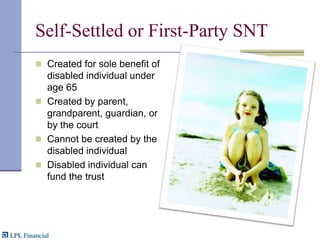 Self-Settled or First-Party SNTCreated for sole benefit of disabled individual under age 65Created by parent, grandparent, guardian, or by the courtCannot be created by the disabled individualDisabled individual can fund the trust
