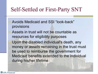 Self-Settled or First-Party SNTAvoids Medicaid and SSI “look-back” provisionsAssets in trust will not be countable as resources for eligibility purposesUpon the disabled individual's death, any money or assets remaining in the trust must be used to reimburse the government for Medicaid benefits extended to the individual during his/her lifetime