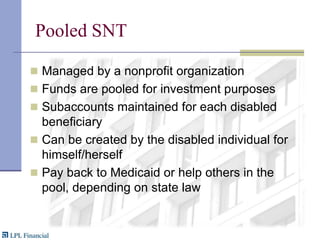 Pooled SNTManaged by a nonprofit organization Funds are pooled for investment purposesSubaccounts maintained for each disabled beneficiaryCan be created by the disabled individual for himself/herselfPay back to Medicaid or help others in the pool, depending on state law
