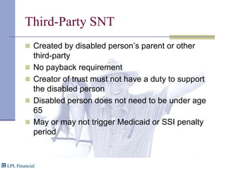 Third-Party SNTCreated by disabled person’s parent or other third-partyNo payback requirementCreator of trust must not have a duty to support the disabled personDisabled person does not need to be under age 65May or may not trigger Medicaid or SSI penalty period