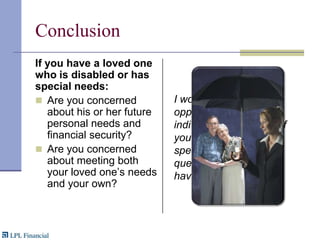 ConclusionIf you have a loved one who is disabled or has special needs:Are you concerned about his or her future personal needs and financial security?Are you concerned about meeting both your loved one’s needs and your own?I would welcome the opportunity to meet individually with each of you to address any specific concerns or questions that you may have.
