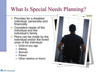 What Is Special Needs Planning?Provides for a disabled individual, personally and financiallyConsiders needs of the  individual and the individual’s familyPlans can be made by the  individual and/or the loved ones of the individual Child of any ageSiblingSpouseParentOther relative or friend