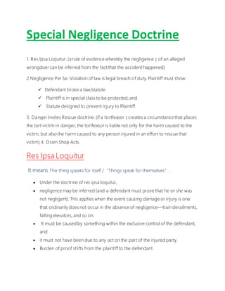 Special Negligence Doctrine
1. Res Ipsa Loquitur. (a rule of evidence whereby the negligence  of an alleged
wrongdoer can be inferred from the fact that the accident happened)
2.Negligence Per Se. Violation of law is legal breach of duty.Plaintiff must show:
 Defendant broke a law/statute.
 Plaintiff is in special class to be protected; and
 Statute designed to prevent injury to Plaintiff.
3. Danger Invites Rescue doctrine. (if a tortfeasor  creates a circumstance that places
the tort victim in danger, the tortfeasor is liable not only for the harm caused to the
victim, but also the harm caused to any person injured in an effort to rescue that
victim) 4. Dram Shop Acts.
Res Ipsa Loquitur
It means The thing speaks for itself /“Things speak for themselves”.
 Under the doctrine of res ipsa loquitur,
 negligence may be inferred (and a defendant must prove that he or she was
not negligent). This applies when the event causing damage or injury is one
that ordinarily does not occur in the absence of negligence—train derailments,
falling elevators, and so on.
 It must be caused by something within the exclusive control of the defendant,
and
 it must not have been due to any act on the part of the injured party.
 Burden of proof shifts from the plaintiff to the defendant.
 
