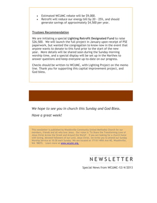 


Estimated WCUMC rebate will be $9,000.
Retrofit will reduce our energy bill by 20 - 25%, and should
generate savings of approximately $4,500 per year.

Trustees Recommendation
We are initiating a special Lighting Retrofit Designated Fund to raise
$26,500. We will launch the full project in January upon receipt of PSE
paperwork, but wanted the congregation to know now in the event that
anyone wants to donate to this fund prior to the start of the new
year. More details will be shared soon during the Sunday morning
worship time, and a special display will be set up in the Narthex to
answer questions and keep everyone up-to-date on our progress.
Checks should be written to WCUMC, with Lighting Project on the memo
line. Thank you for supporting this capital improvement project, and
God bless.

We hope to see you in church this Sunday and God Bless.
Have a great week!

This newsletter is published by Woodinville Community United Methodist Church for our
members, friends and all who love Jesus. Our vision is "To Share the Transforming Love of
Jesus Christ Across the Street and Around the World". If you are looking for a church home
with loving, devoted followers of our Lord, Jesus Christ, we invite you to attend our Sunday
Worship Service at 10:30 each Sunday. We are located at 17110 140th Ave NE, Woodinville,
WA 98072. Learn more at www.wcumc.org.

Special News from WCUMC-12/4/2013

 