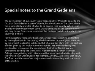 Special notes to the Grand Gedeians

The development of our county is our responsibility. We might agree to the
fact that Grand Gedeh is part of Liberia, but the citizens of the county have
the responsibility and idea of what to be done in their county. When I read
articles on Grand Gedeh from some Grand Gedeians on this social network
site they do not focus on development but on issue that do not relate to the
county as a whole.
For the past few years a multinational company is prospecting and setting
up mining facilities in the county, which is seem to be some good initiative
by the present leadership in Liberia. But what are our plans with the package
of offer given by this multinational enterprise. Are we considering road
construction throughout the county from District to District, are we
considering building the Multilateral High school to a Junior Technical
College or negotiating with cities abroad for some mutual relationship with
the vary cities in Grand Gedeh, for example, Zwedru, Ziah Town, Zleh Town,
Toe Town and the rest of our major towns and cities to help with the layout
of these cities
 