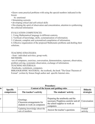 • Know some practical problems with using the special numbers indicated in the
lesson
b) emotional
• Stimulating curiosity
• developing critical and self-critical skills
• Developing the spirit of observation and concentration, attention to synthesizing
the collected information
EVALUATION COMPETENCES:
1. Using Mathematical language in different contexts.
2. Verificati of knowledge, skills, systematization of information.
3. Coherent, complete and systematized compilation of information.
4. Effective organization of the proposed Mathematic problems and drafting their
solutions.
TEACHING STRATEGIES:
- front / individual activities; group work;
METHODS:
-use of computers, exercises, conversation, demonstration, exposure, observation,
problem solving, systematic observation, exchange of information.
TEACHING MATERIALS:
-Notebooks, worksheets, computers.
BIBLIOGRAPHIC MATERIAL: the textbook, the book "The Great Theorem of
Fermat" ,written by Simon Singh author and specific Internet sites.
Procedure:
te
Specific
competences
Content of the lesson and guiding rules
Didactic
strategiesThe teacher’s activity The students’ activity
y
Greetings.
Classroom arrangements for
students to work on computers
Preparing the notebooks and the
necessary Pregătirea caietelor and all
the school supplies to work on
computers
Conversation
Updating knowledge about the
sets of numbers
Answer the teacher’s questions
Frontal
activity
 