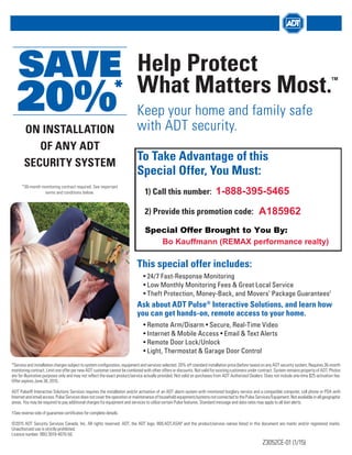ON INSTALLATION
OF ANY ADT
SECURITY SYSTEM
SAVE
20%*
*36-month monitoring contract required. See important
terms and conditions below.
Help Protect
What Matters Most.
TM
Keep your home and family safe
with ADT security.
To Take Advantage of this
Special Offer, You Must:
1) Call this number:
2) Provide this promotion code:
This special offer includes:
• 24/7 Fast-Response Monitoring
• Low Monthly Monitoring Fees & Great Local Service
• Theft Protection, Money-Back, and Movers’ Package Guarantees†
Ask about ADT Pulse®
Interactive Solutions, and learn how
you can get hands-on, remote access to your home.
• Remote Arm/Disarm • Secure, Real-Time Video
• Internet & Mobile Access • Email & Text Alerts
• Remote Door Lock/Unlock
• Light, Thermostat & Garage Door Control
*Service and installation charges subject to system configuration, equipment and services selected. 20% off standard installation price (before taxes) on any ADT security system. Requires 36-month
monitoring contract. Limit one offer per new ADT customer cannot be combined with other offers or discounts. Not valid for existing customers under contract. System remains property of ADT. Photos
are for illustrative purposes only and may not reflect the exact product/service actually provided. Not valid on purchases from ADT Authorized Dealers. Does not include one-time $25 activation fee.
Offer expires June 30, 2015.
ADT Pulse® Interactive Solutions Services requires the installation and/or activation of an ADT alarm system with monitored burglary service and a compatible computer, cell phone or PDA with
Internetandemailaccess.PulseServicesdoesnotcovertheoperationormaintenanceofhouseholdequipment/systemsnotconnectedtothePulseServices/Equipment.Notavailableinallgeographic
areas. You may be required to pay additional charges for equipment and services to utilize certain Pulse features. Standard message and data rates may apply to all text alerts.
†See reverse side of guarantee certificates for complete details.
©2015 ADT Security Services Canada, Inc. All rights reserved. ADT, the ADT logo, 800.ADT.ASAP and the product/service names listed in this document are marks and/or registered marks.
Unauthorized use is strictly prohibited.
Licence number: RBQ 3019-4070-50.
Z3052CE-01 (1/15)
Special Offer Brought to You By:
Bo Kauffmann (REMAX performance realty)
A185962
1-888-395-5465
 