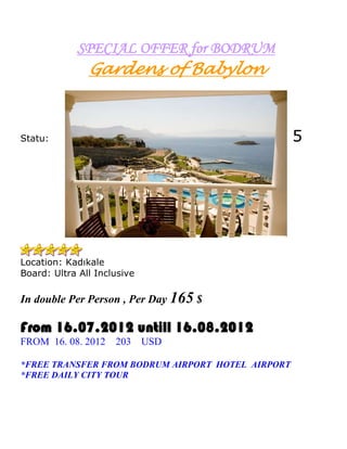 SPECIAL OFFER for BODRUM
               Gardens of Babylon



Statu:                                             5




Location: Kadıkale
Board: Ultra All Inclusive

In double Per Person , Per Day 165 $

From 16.07.2012 untill 16.08.2012
FROM 16. 08. 2012    203     USD

*FREE TRANSFER FROM BODRUM AIRPORT HOTEL AIRPORT
*FREE DAILY CITY TOUR
 