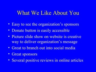 What We Like About You
• Easy to see the organization’s sponsors
• Donate button is easily accessible
• Picture slide show on website is creative
  way to deliver organization’s message
• Great to branch out into social media
• Great sponsors
• Several positive reviews in online articles
 