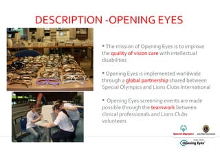 DESCRIPTION -OPENING EYES The mission of Opening Eyes is to improve the  quality of vision care  with intellectual disabilities Opening Eyes is implemented worldwide through a  global partnership  shared between Special Olympics and Lions Clubs International Opening Eyes screening events are made possible through the  teamwork  between clinical professionals and Lions Clubs volunteers 