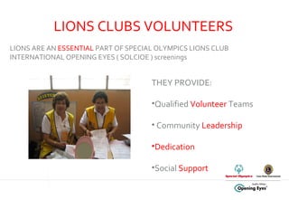 LIONS CLUBS VOLUNTEERS THEY PROVIDE: Qualified  Volunteer  Teams Community  Leadership Dedication Social  Support   LIONS ARE AN  ESSENTIAL  PART OF SPECIAL OLYMPICS LIONS CLUB INTERNATIONAL OPENING EYES ( SOLCIOE ) screenings 