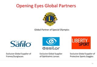 Opening Eyes Global Partners  Global Partner of Special Olympics Exclusive Global Supplier of Frames/Sunglasses Exclusive Global Supplier of Ophthalmic Lenses Exclusive Global Supplier of Protective Sports Goggles 