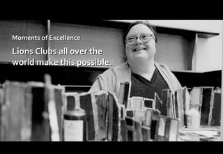Moments of Excellence Lions Clubs all over the world make this possible. 