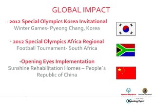 GLOBAL IMPACT -  2012 Special Olympics Korea Invitational  Winter Games- Pyeong Chang, Korea -  2012 Special Olympics Africa Regional  Football Tournament- South Africa - Opening Eyes Implementation Sunshine Rehabilitation Homes – People´s Republic of China 