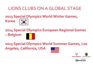 LIONS CLUBS ON A GLOBAL STAGE 2013 Special Olympics World Winter Games, Korea  2014 Special Olympics European Regional Games – Belgium 2015 Special Olympics World Summer Games, Los Angeles, California, USA 