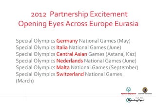 2012  Partnership Excitement Opening Eyes Across Europe Eurasia  Special Olympics  Germany  National Games (May) Special Olympics  Italia  National Games (June) Special Olympics  Central Asian  Games (Astana, Kaz) Special Olympics  Nederlands  National Games (June) Special Olympics  Malta  National Games (September) Special Olympics  Switzerland  National Games (March) 