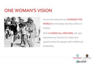 ONE WOMAN’S VISION Eunice Kennedy Shriver  CHANGED THE WORLD  for the better like few others in history.  With  A VISION ALL HER OWN , she saw beyond every horizon to create new opportunities for people with intellectual disabilities.    