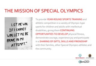 To provide  YEAR-ROUND SPORTS TRAINING  and athletic competition in a variety of Olympic-type sports for children and adults with intellectual disabilities, giving them  CONTINUING OPPORTUNITIES TO DEVELOP  physical fitness, demonstrate courage, experience joy and participate in a  SHARING OF GIFTS, SKILLS AND FRIENDSHIP  with their families, other Special Olympics athletes and the community.  THE MISSION OF SPECIAL OLYMPICS 