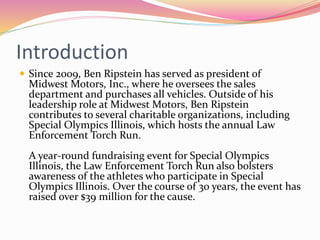 Introduction
 Since 2009, Ben Ripstein has served as president of
Midwest Motors, Inc., where he oversees the sales
department and purchases all vehicles. Outside of his
leadership role at Midwest Motors, Ben Ripstein
contributes to several charitable organizations, including
Special Olympics Illinois, which hosts the annual Law
Enforcement Torch Run.
A year-round fundraising event for Special Olympics
Illinois, the Law Enforcement Torch Run also bolsters
awareness of the athletes who participate in Special
Olympics Illinois. Over the course of 30 years, the event has
raised over $39 million for the cause.
 