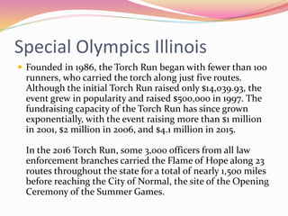 Special Olympics Illinois
 Founded in 1986, the Torch Run began with fewer than 100
runners, who carried the torch along just five routes.
Although the initial Torch Run raised only $14,039.93, the
event grew in popularity and raised $500,000 in 1997. The
fundraising capacity of the Torch Run has since grown
exponentially, with the event raising more than $1 million
in 2001, $2 million in 2006, and $4.1 million in 2015.
In the 2016 Torch Run, some 3,000 officers from all law
enforcement branches carried the Flame of Hope along 23
routes throughout the state for a total of nearly 1,500 miles
before reaching the City of Normal, the site of the Opening
Ceremony of the Summer Games.
 