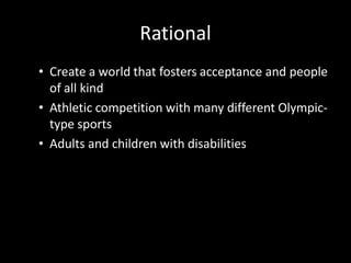 Rational
• Create a world that fosters acceptance and people
  of all kind
• Athletic competition with many different Olympic-
  type sports
• Adults and children with disabilities
 