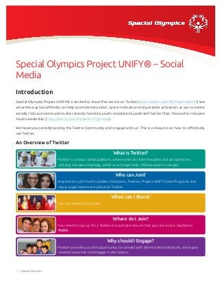 Special Olympics Project UNIFY® – Social
Media
Introduction
Special Olympics Project UNIFY® is excited to share that we are on Twitter (www.twitter.com/SOProjectUNIFY)! We
value the way Social Media can help promote education, ignite motivation and generate activation, as we co-create
socially inclusive communities. We recently hosted a youth-created and youth-led Twitter Chat, focused on Inclusive
Youth Leadership (http://storify.com/clementc27/iyl-chat).
We hope you consider joining the Twitter Community and engage with us! This is a resource on how to effectively
use Twitter.

An Overview of Twitter
What is Twitter?	
• Twitter is a social media platform, where one can share thoughts and ask questions,
utilizing the same Hashtag, which is no longer than 140-characters in length. 	

Who can Join?	
• Anyone can join! Youth Leaders, Educators, Parents, Project UNIFY State Programs and
many organizations are active on Twitter. 	

When can I Share?	
• You can tweet at any time. 	

Where do I Join?	
• You need to sign-up for a Twitter Account and ensure that your account is marked as
Public. 	

Why should I Engage?	
• Twitter provides you the opportunity to connect with like-minded individuals, share your
newest resources and engage in discussions. 	

1 | Special Olympics

 
