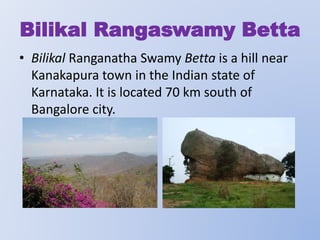 Bilikal Rangaswamy Betta
• Bilikal Ranganatha Swamy Betta is a hill near
Kanakapura town in the Indian state of
Karnataka. It is located 70 km south of
Bangalore city.

 