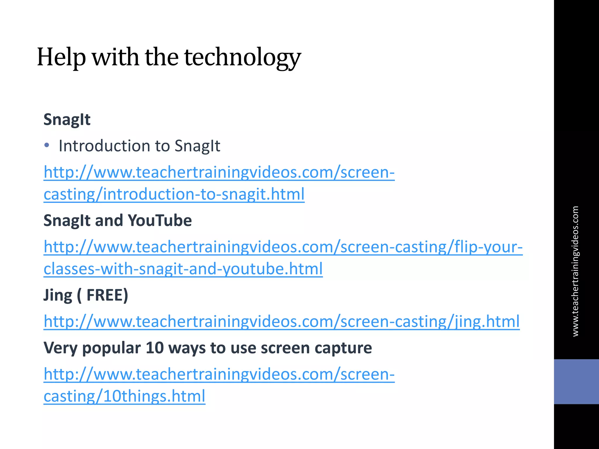 Help withthe technology
SnagIt
• Introduction to SnagIt
http://www.teachertrainingvideos.com/screen-
casting/introduction-to-snagit.html
SnagIt and YouTube
http://www.teachertrainingvideos.com/screen-casting/flip-your-
classes-with-snagit-and-youtube.html
Jing ( FREE)
http://www.teachertrainingvideos.com/screen-casting/jing.html
Very popular 10 ways to use screen capture
http://www.teachertrainingvideos.com/screen-
casting/10things.html
www.teachertrainingvideos.com
 