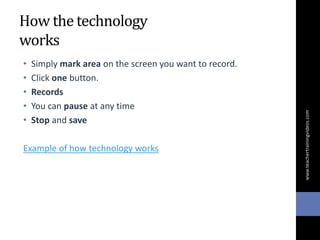 How the technology
works
• Simply mark area on the screen you want to record.
• Click one button.
• Records
• You can pause at any time
• Stop and save
Example of how technology works
www.teachertrainingvideos.com
 