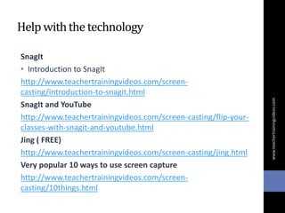 Help withthe technology
SnagIt
• Introduction to SnagIt
http://www.teachertrainingvideos.com/screen-
casting/introduction-to-snagit.html
SnagIt and YouTube
http://www.teachertrainingvideos.com/screen-casting/flip-your-
classes-with-snagit-and-youtube.html
Jing ( FREE)
http://www.teachertrainingvideos.com/screen-casting/jing.html
Very popular 10 ways to use screen capture
http://www.teachertrainingvideos.com/screen-
casting/10things.html
www.teachertrainingvideos.com
 