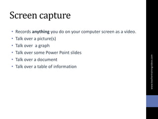 Screen capture
• Records anything you do on your computer screen as a video.
• Talk over a picture(s)
• Talk over a graph
• Talk over some Power Point slides
• Talk over a document
• Talk over a table of information
www.teachertrainingvideos.com
 