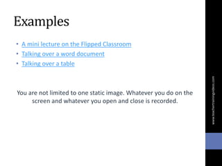Examples
• A mini lecture on the Flipped Classroom
• Talking over a word document
• Talking over a table
You are not limited to one static image. Whatever you do on the
screen and whatever you open and close is recorded.
www.teachertrainingvideos.com
 