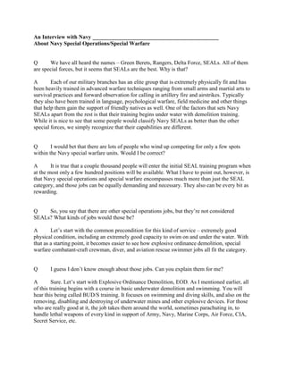 An Interview with Navy _____________________________________________
About Navy Special Operations/Special Warfare


Q      We have all heard the names – Green Berets, Rangers, Delta Force, SEALs. All of them
are special forces, but it seems that SEALs are the best. Why is that?

A       Each of our military branches has an elite group that is extremely physically fit and has
been heavily trained in advanced warfare techniques ranging from small arms and martial arts to
survival practices and forward observation for calling in artillery fire and airstrikes. Typically
they also have been trained in language, psychological warfare, field medicine and other things
that help them gain the support of friendly natives as well. One of the factors that sets Navy
SEALs apart from the rest is that their training begins under water with demolition training.
While it is nice to see that some people would classify Navy SEALs as better than the other
special forces, we simply recognize that their capabilities are different.


Q       I would bet that there are lots of people who wind up competing for only a few spots
within the Navy special warfare units. Would I be correct?

A       It is true that a couple thousand people will enter the initial SEAL training program when
at the most only a few hundred positions will be available. What I have to point out, however, is
that Navy special operations and special warfare encompasses much more than just the SEAL
category, and those jobs can be equally demanding and necessary. They also can be every bit as
rewarding.


Q    So, you say that there are other special operations jobs, but they’re not considered
SEALs? What kinds of jobs would those be?

A       Let’s start with the common precondition for this kind of service – extremely good
physical condition, including an extremely good capacity to swim on and under the water. With
that as a starting point, it becomes easier to see how explosive ordinance demolition, special
warfare combatant-craft crewman, diver, and aviation rescue swimmer jobs all fit the category.


Q      I guess I don’t know enough about those jobs. Can you explain them for me?

A        Sure. Let’s start with Explosive Ordinance Demolition, EOD. As I mentioned earlier, all
of this training begins with a course in basic underwater demolition and swimming. You will
hear this being called BUD/S training. It focuses on swimming and diving skills, and also on the
removing, disabling and destroying of underwater mines and other explosive devices. For those
who are really good at it, the job takes them around the world, sometimes parachuting in, to
handle lethal weapons of every kind in support of Army, Navy, Marine Corps, Air Force, CIA,
Secret Service, etc.
 